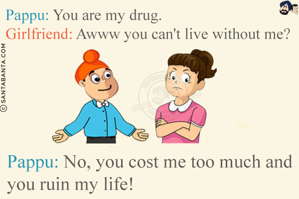 Pappu: You are my drug.<br/>
Girlfriend: Awww you can't live without me?<br/>
Pappu: No, you cost me too much and you ruin my life!