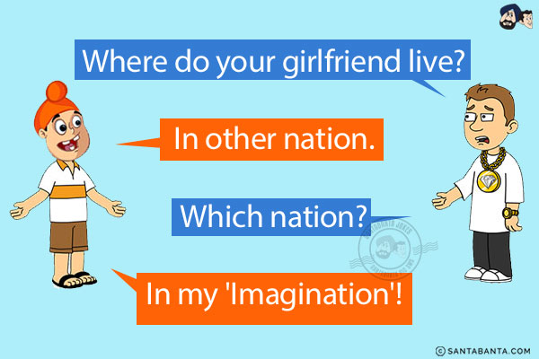 Bunty: Where do your girlfriend live?<br/>
Pappu: In other nation.<br/>
Bunty: Which nation?<br/>
Pappu: In my 'Imagination'!