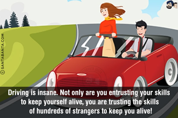 Driving is insane. Not only are you entrusting your skills to keep yourself alive, you are trusting the skills of hundreds of strangers to keep you alive!