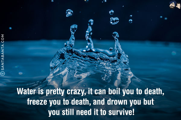 Water is pretty crazy, it can boil you to death, freeze you to death, and drown you but you still need it to survive!