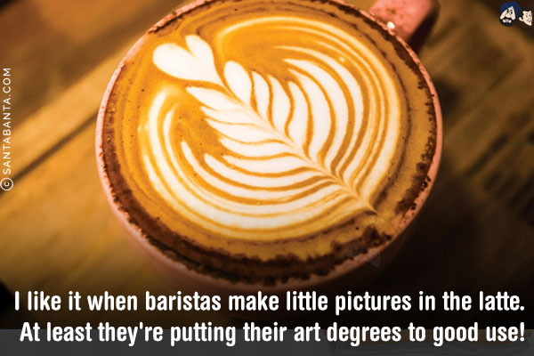 I like it when baristas make little pictures in the latte. At least they're putting their art degrees to good use!