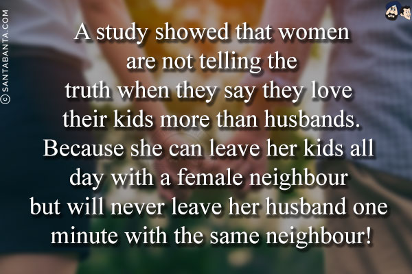 A study showed that women are not telling the truth when they say they love their kids more than husbands.<br/>
Because she can leave her kids all day with a female neighbour but will never leave her husband one minute with the same neighbour!