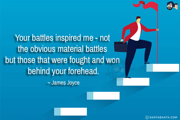 Your battles inspired me - not the obvious material battles but those that were fought and won behind your forehead.