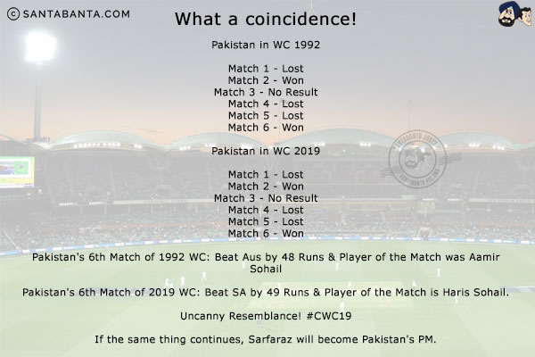 What a coincidence!<br/>

Pakistan in WC 1992<br/><br/>

Match 1 - Lost <br/>
Match 2 - Won <br/>
Match 3 - No Result <br/>
Match 4 - Lost<br/>
Match 5 - Lost<br/>
Match 6 - Won <br/><br/>

Pakistan in WC 2019<br/><br/>

Match 1 - Lost <br/>
Match 2 - Won <br/>
Match 3 - No Result <br/>
Match 4 - Lost<br/>
Match 5 - Lost<br/>
Match 6 - Won <br/><br/>

Pakistan's 6th Match of 1992 WC: Beat Aus by 48 Runs & Player of the Match was Aamir Sohail<br/>

Pakistan's 6th Match of 2019 WC: Beat SA by 49 Runs & Player of the Match is Haris Sohail.<br/>

Uncanny Resemblance! #CWC19<br/><br/>

If the same thing continues, Sarfaraz will become Pakistan's PM!