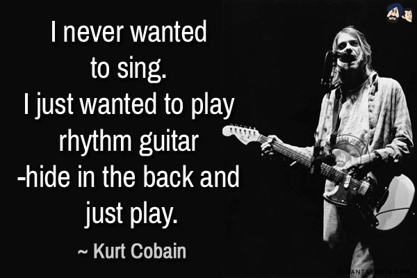 I never wanted to sing. I just wanted to play rhythm guitar - hide in the back and just play.