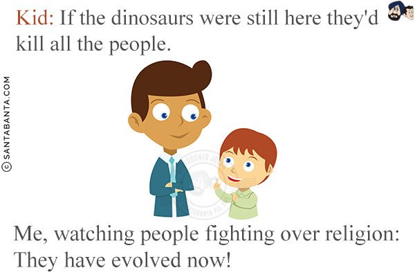 Kid: If the dinosaurs were still here they'd kill all the people.<br/>
Me, watching people fighting over religion: They have evolved now!