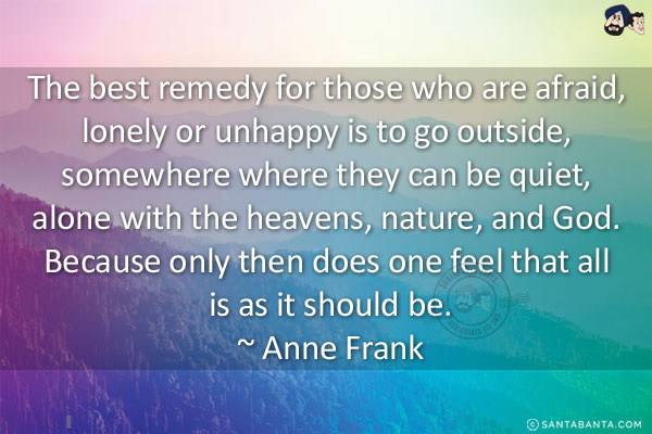 The best remedy for those who are afraid, lonely or unhappy is to go outside, somewhere where they can be quiet, alone with the heavens, nature, and God. Because only then does one feel that all is as it should be.