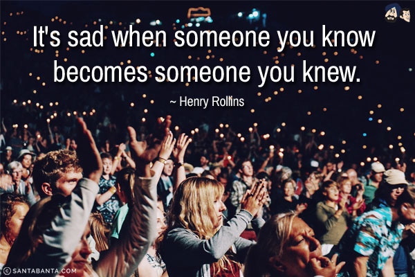 It's sad when someone you know becomes someone you knew.