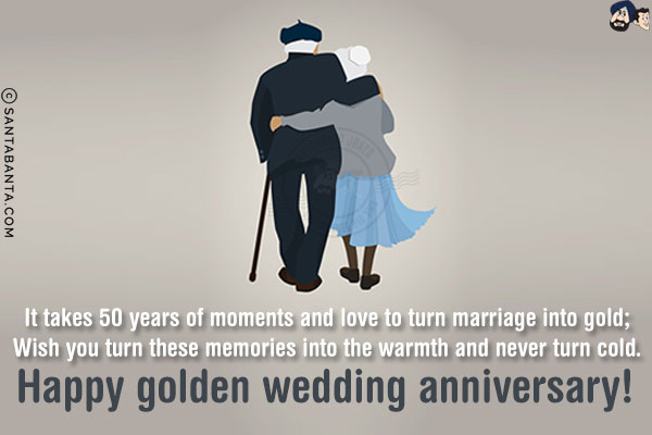 It takes 50 years of moments and love to turn marriage into gold;<br/>
Wish you turn these memories into the warmth and never turn cold.<br/>
Happy golden wedding anniversary! 