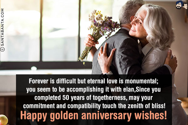 Forever is difficult but eternal love is monumental; and you seem to be accomplishing it with elan,<br/>
Since you completed 50 years of togetherness, may your commitment and compatibility touch the zenith of bliss!<br/>
Happy golden anniversary wishes!