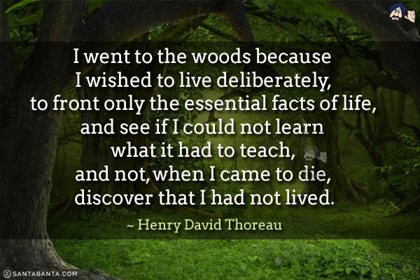 I went to the woods because I wished to live deliberately, to front only the essential facts of life, and see if I could not learn what it had to teach, and not, when I came to die, discover that I had not lived.