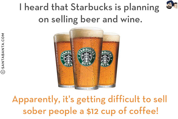 I heard that Starbucks is planning on selling beer and wine.<br/>
Apparently, it's getting difficult to sell sober people a $12 cup of coffee!