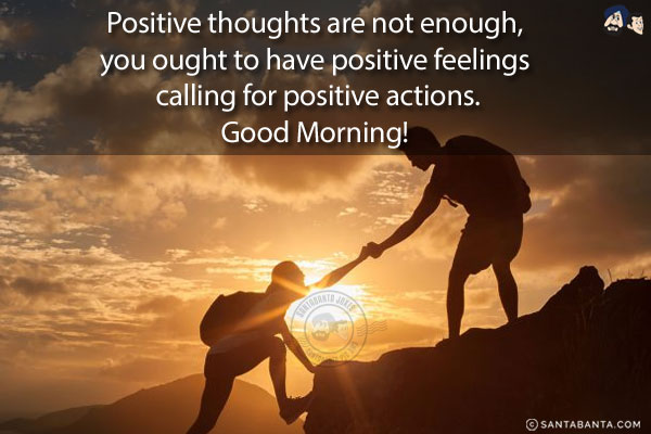 Positive thoughts are not enough, you ought to have positive feelings calling for positive actions.<br/>
Good Morning!