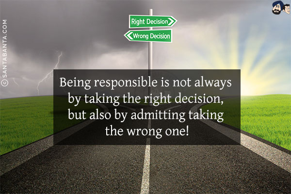 Being responsible is not always by taking the right decision, but also by admitting taking the wrong one!