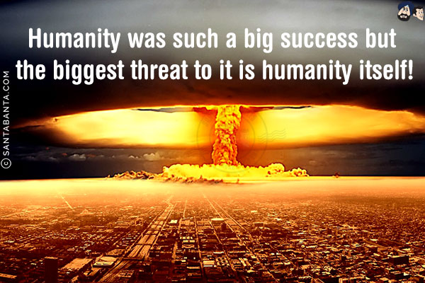 Humanity was such a big success but the biggest threat to it is humanity itself!