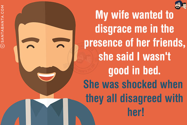 My wife wanted to disgrace me in the presence of her friends, she said I wasn't good in bed.<br/>
She was shocked when they all disagreed with her!