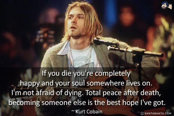 If you die you're completely happy and your soul somewhere lives on. I'm not afraid of dying. Total peace after death, becoming someone else is the best hope I've got.