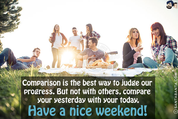 Comparison is the best way to judge our progress. But not with others, compare your yesterday with your today.<br/>
Have a nice weekend!