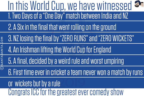 In this World Cup, we have witnessed<br/><br/>

1. Two Days of a 'One Day' match between India and NZ<br/>
2. A Six in the final that went rolling on the ground<br/>
3. NZ losing the final by 'ZERO RUNS' and 'ZERO WICKETS'<br/>
4. An Irishman lifting the World Cup for England<br/>
5. A final, decided by a weird rule and worst umpiring<br/>
6. First time ever in cricket a team never won a match by runs or  wickets but by a rule<br/><br/>

Congrats ICC for the greatest ever comedy show