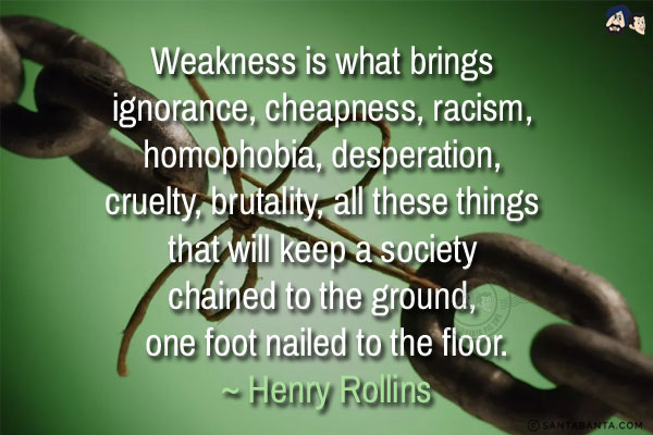 Weakness is what brings ignorance, cheapness, racism, homophobia, desperation, cruelty, brutality, all these things that will keep a society chained to the ground, one foot nailed to the floor.