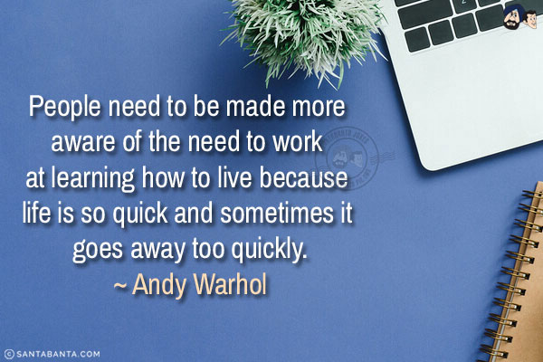 People need to be made more aware of the need to work at learning how to live because life is so quick and sometimes it goes away too quickly.