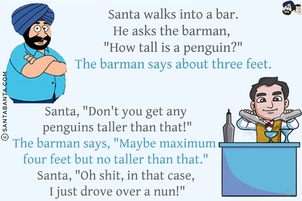 Santa walks into a bar.<br/>
He asks the barman, `How tall is a penguin?`<br/>
The barman says about three feet.<br/>
Santa, `Don't you get any penguins taller than that!`<br/>
The barman says, `Maybe maximum four feet but no taller than that.`<br/>
Santa, `Oh shit, in that case, I just drove over a nun!`