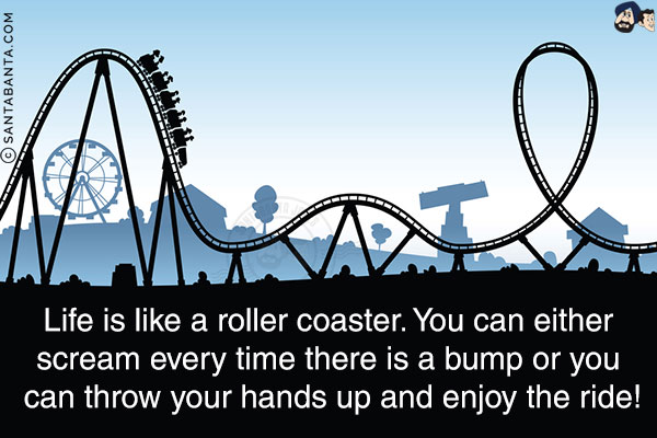 Life is like a roller coaster. You can either scream every time there is a bump or you can throw your hands up and enjoy the ride!