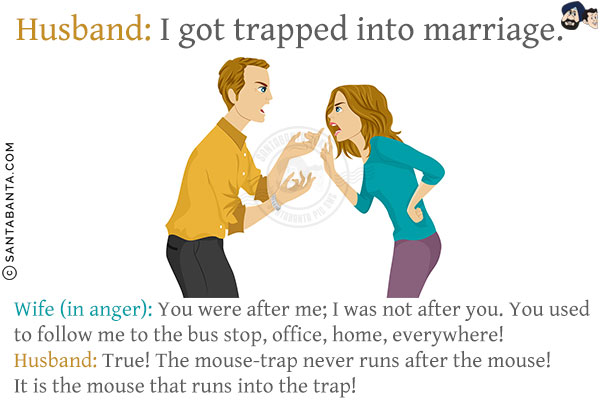 Husband: I got trapped into marriage.<br/>
Wife (in anger): You were after me; I was not after you. You used to follow me to the bus stop, office, home, everywhere!<br/>
Husband: True! The mouse-trap never runs after the mouse! It is the mouse that runs into the trap!