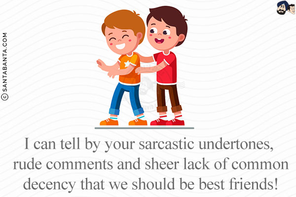 I can tell by your sarcastic undertones, rude comments and sheer lack of common decency that we should be best friends!