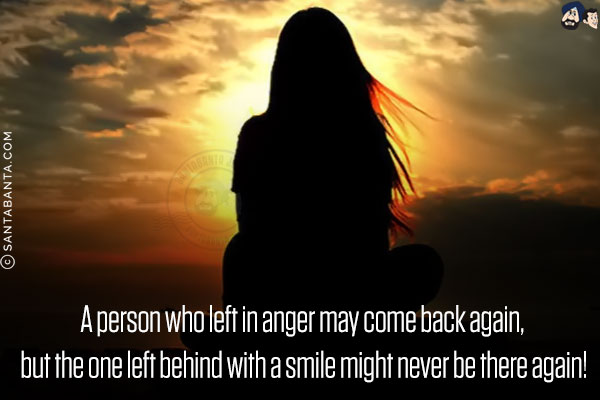 A person who left in anger may come back again, but the one left behind with a smile might never be there again!