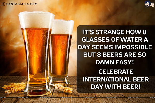 It's strange how 8 glasses of water a day seems impossible but 8 beers are so damn easy!<br/>
Celebrate International Beer Day with Beer!