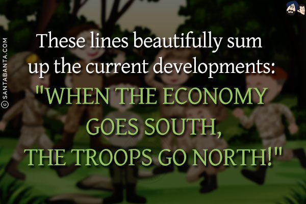 These lines beautifully sum up the current developments:<br/>
`WHEN THE ECONOMY GOES SOUTH, THE TROOPS GO NORTH!`