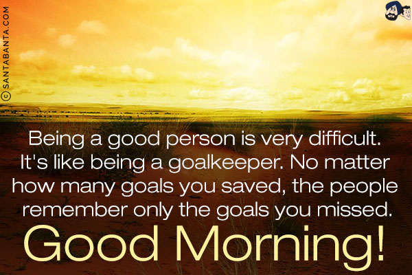 Being a good person is very difficult. It's like being a goalkeeper. No matter how many goals you saved, the people remember only the goals you missed.<br/>
Good Morning!