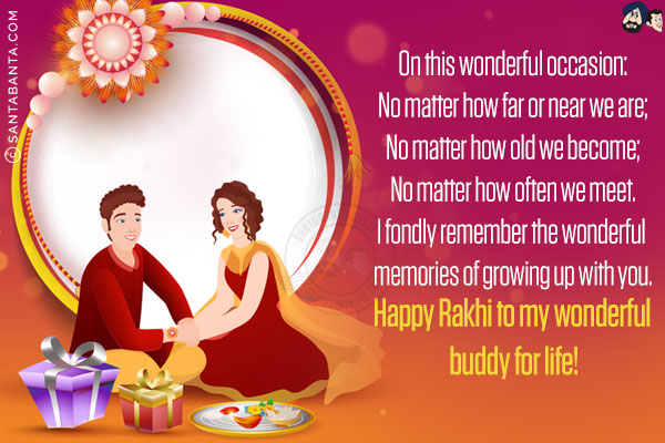 On this wonderful occasion:<br/>
No matter how far or near we are;<br/>
No matter how old we become;<br/>
No matter how often we meet.<br/>
I fondly remember the wonderful memories of growing up with you.<br/>
Happy Rakhi to my wonderful buddy for life!