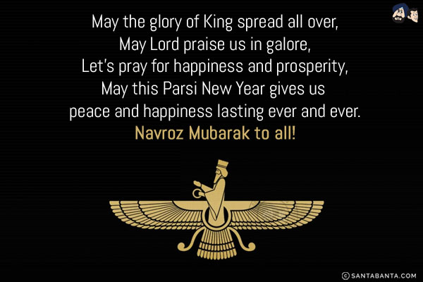 May the glory of King spread all over,<br/>
May Lord praise us in galore,<br/>
Let's pray for happiness and prosperity,<br/>
May this Parsi New Year gives us peace and happiness lasting ever and ever.<br/>
Navroz Mubarak to all!