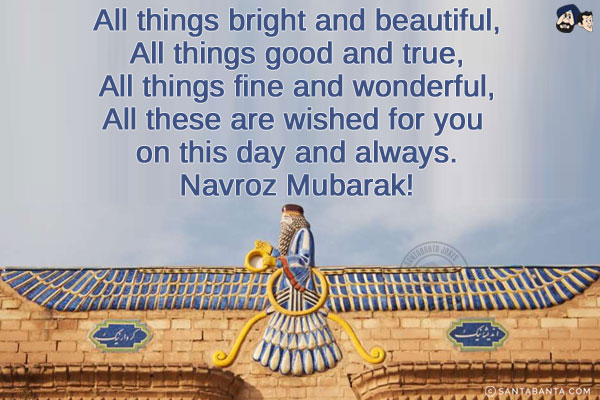 All things bright and beautiful,<br/>
All things good and true,<br/>
All things fine and wonderful,<br/>
All these are wished for you on this day and always.<br/>
Navroz Mubarak!