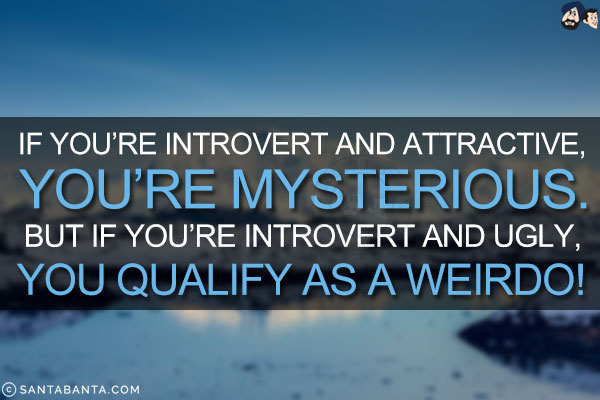 If you're introvert and attractive, you're mysterious. But if you're introvert and ugly, you qualify as a weirdo!