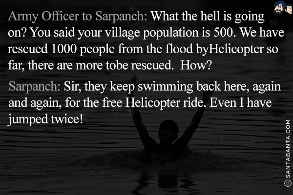 Army Officer to Sarpanch: What the hell is going on? You said your village population is 500. We have rescued 1000 people from the flood by Helicopter so far, there are more to be rescued. How?<br/>
Sarpanch: Sir, they keep swimming back here, again and again, for the free Helicopter ride. Even I have jumped twice!