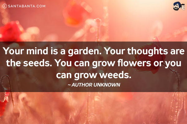 Your mind is a garden. Your thoughts are the seeds. You can grow flowers or you can grow weeds.