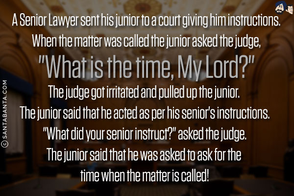 A Senior Lawyer sent his junior to a court giving him instructions.<br/>
When the matter was called the junior asked the judge, `What is the time, My Lord?`<br/>
The judge got irritated and pulled up the junior. The junior said that he acted as per his senior's instructions.<br/>
`What did your senior instruct?` asked the judge.<br/>
The junior said that he was asked to ask for the time when the matter is called!