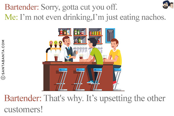 Bartender: Sorry, gotta cut you off.<br/>
Me: I'm not even drinking, I'm just eating nachos. <br/>
Bartender: That's why. It's upsetting the other customers!