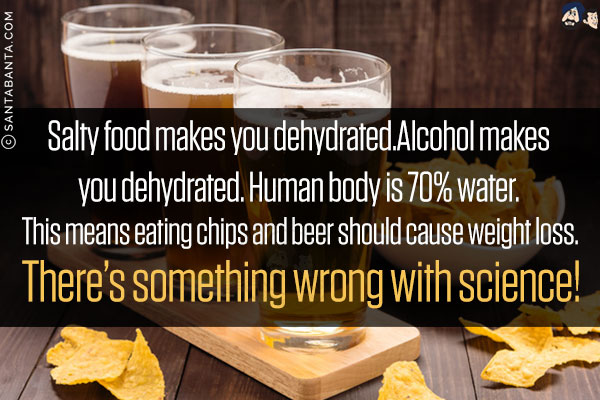 Salty food makes you dehydrated.<br/>
Alcohol makes you dehydrated. <br/>
Human body is 70% water. <br/>
.<br/>
.<br/>
.<br/>
This means eating chips and beer should cause weight loss. <br/>
There's something wrong with science!