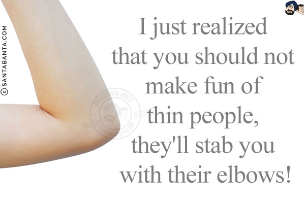 I just realized that you should not make fun of thin people, they'll stab you with their elbows!