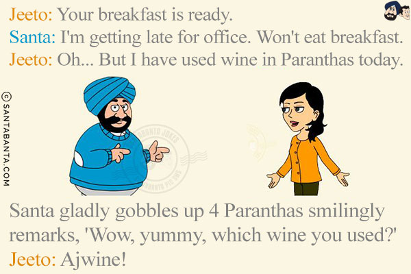 Jeeto: Your breakfast is ready.<br/>
Santa: I'm getting late for office. Won't eat breakfast.<br/>
Jeeto: Oh... But I have used wine in Paranthas today.<br/>
Santa gladly gobbles up 4 Paranthas smilingly remarks, 'Wow, yummy, which wine you used?'<br/>
Jeeto: Ajwine!