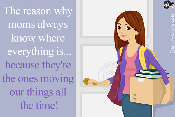 The reason why moms always know where everything is...<br/>
because they're the ones moving our things all the time!