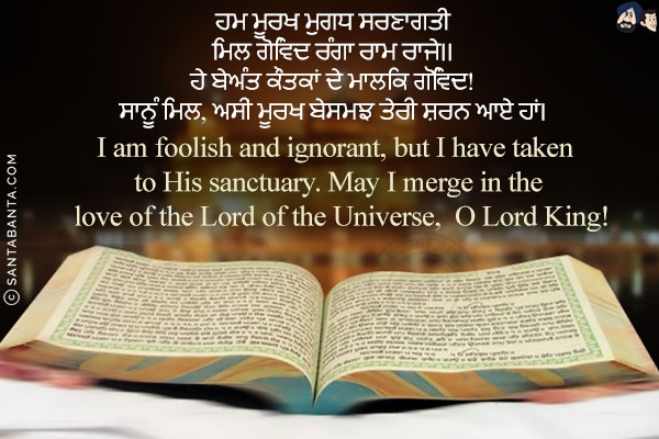 ਹਮ ਮੂਰਖ ਮੁਗਧ ਸਰਣਾਗਤੀ<br/>
ਮਿਲ ਗੋਵਿੰਦ ਰੰਗਾ ਰਾਮ ਰਾਜੇ।।<br/><br/>

ਹੇ ਬੇਅੰਤ ਕੌਤਕਾਂ ਦੇ ਮਾਲਿਕ ਗੋਵਿੰਦ!<br/>
ਸਾਨੂੰ ਮਿਲ, ਅਸੀਂ ਮੂਰਖ ਬੇਸਮਝ ਤੇਰੀ ਸ਼ਰਨ ਆਏ ਹਾਂ।<br/><br/>

I am foolish and ignorant, but I have taken to His sanctuary. May I merge in the love of the Lord of the Universe,  O Lord King!