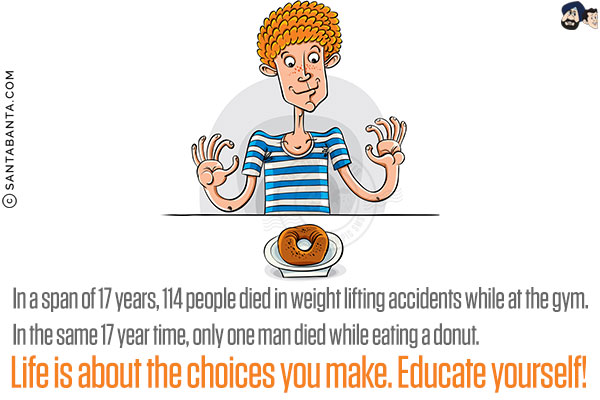 In a span of 17 years, 114 people died in weight lifting accidents while at the gym.<br/>

In the same 17 year time, only one man died while eating a donut.<br/>

Life is about the choices you make. Educate yourself!