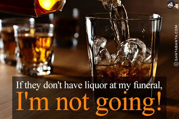 If they don't have liquor at my funeral, I'm not going!