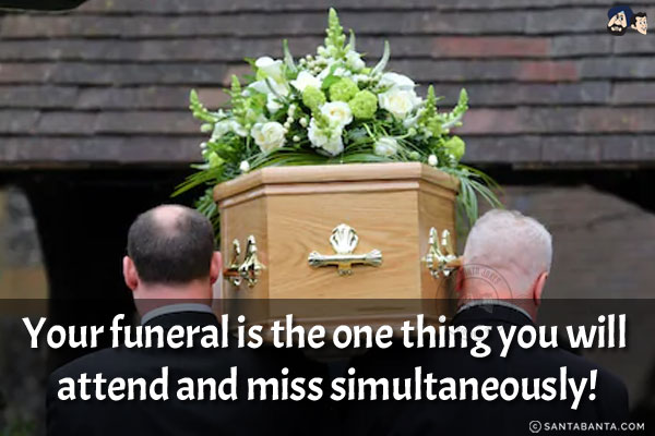 Your funeral is the one thing you will attend and miss simultaneously!