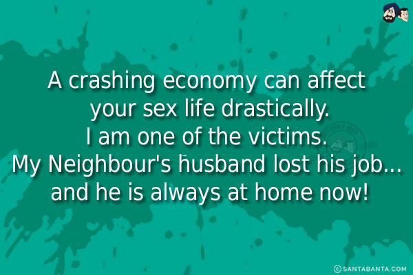 A crashing economy can affect your sex life drastically.<br/>
I am one of the victims. My Neighbour's husband lost his job... and he is always at home now!